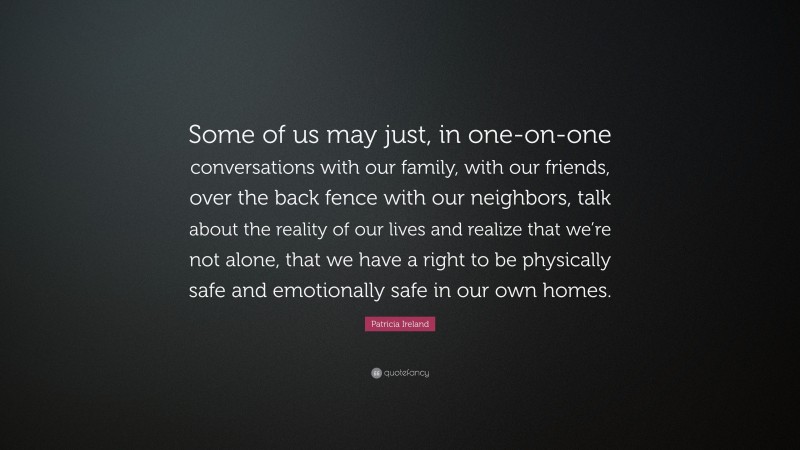 Patricia Ireland Quote: “Some of us may just, in one-on-one conversations with our family, with our friends, over the back fence with our neighbors, talk about the reality of our lives and realize that we’re not alone, that we have a right to be physically safe and emotionally safe in our own homes.”