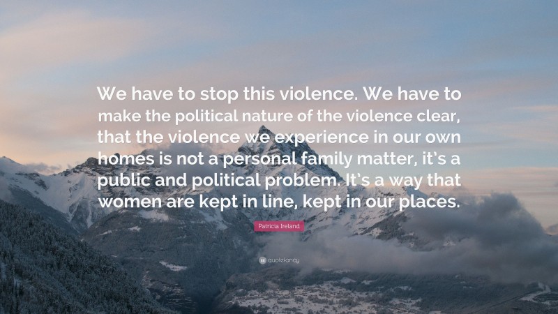 Patricia Ireland Quote: “We have to stop this violence. We have to make the political nature of the violence clear, that the violence we experience in our own homes is not a personal family matter, it’s a public and political problem. It’s a way that women are kept in line, kept in our places.”
