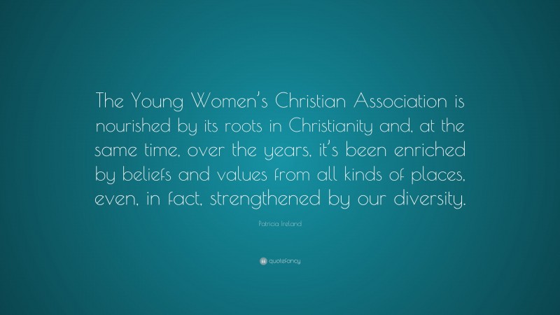 Patricia Ireland Quote: “The Young Women’s Christian Association is nourished by its roots in Christianity and, at the same time, over the years, it’s been enriched by beliefs and values from all kinds of places, even, in fact, strengthened by our diversity.”