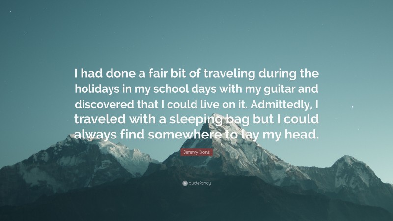 Jeremy Irons Quote: “I had done a fair bit of traveling during the holidays in my school days with my guitar and discovered that I could live on it. Admittedly, I traveled with a sleeping bag but I could always find somewhere to lay my head.”