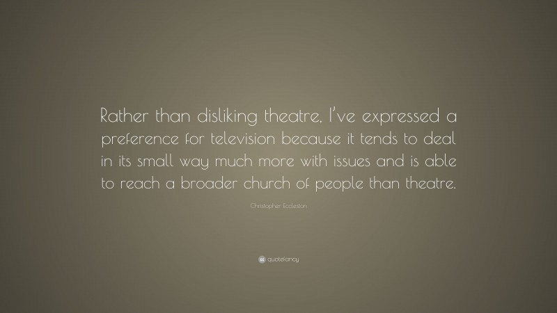 Christopher Eccleston Quote: “Rather than disliking theatre, I’ve expressed a preference for television because it tends to deal in its small way much more with issues and is able to reach a broader church of people than theatre.”