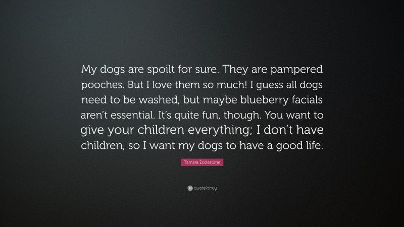 Tamara Ecclestone Quote: “My dogs are spoilt for sure. They are pampered pooches. But I love them so much! I guess all dogs need to be washed, but maybe blueberry facials aren’t essential. It’s quite fun, though. You want to give your children everything; I don’t have children, so I want my dogs to have a good life.”