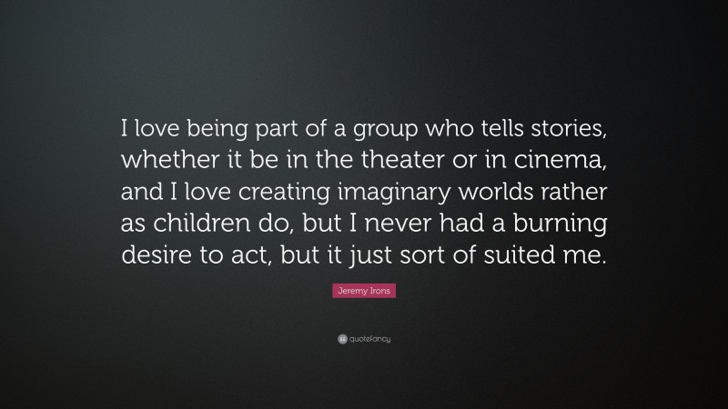 Jeremy Irons Quote: “I love being part of a group who tells stories, whether it be in the theater or in cinema, and I love creating imaginary worlds rather as children do, but I never had a burning desire to act, but it just sort of suited me.”