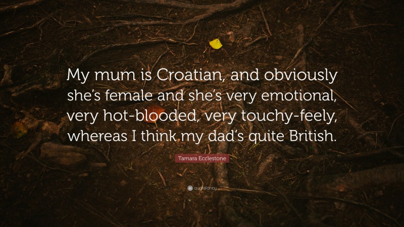 Tamara Ecclestone Quote: “My mum is Croatian, and obviously she’s female and she’s very emotional, very hot-blooded, very touchy-feely, whereas I think my dad’s quite British.”