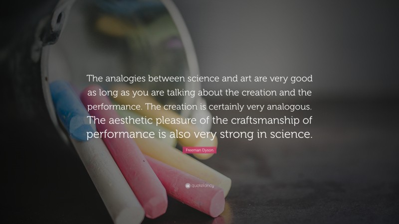 Freeman Dyson Quote: “The analogies between science and art are very good as long as you are talking about the creation and the performance. The creation is certainly very analogous. The aesthetic pleasure of the craftsmanship of performance is also very strong in science.”