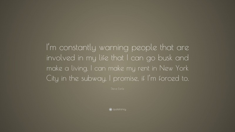 Steve Earle Quote: “I’m constantly warning people that are involved in my life that I can go busk and make a living. I can make my rent in New York City in the subway, I promise, if I’m forced to.”