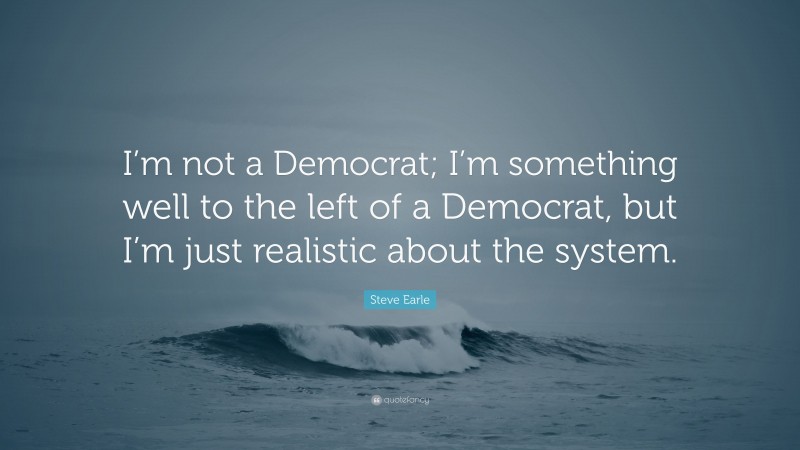 Steve Earle Quote: “I’m not a Democrat; I’m something well to the left of a Democrat, but I’m just realistic about the system.”