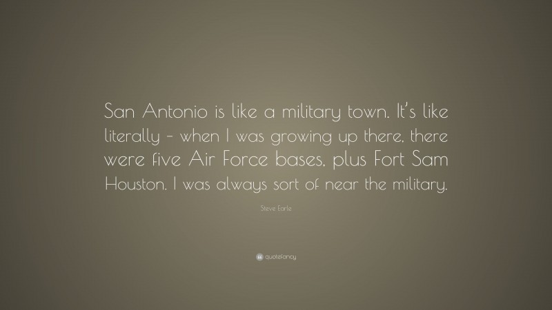 Steve Earle Quote: “San Antonio is like a military town. It’s like literally – when I was growing up there, there were five Air Force bases, plus Fort Sam Houston. I was always sort of near the military.”