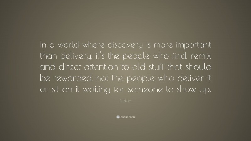 Joichi Ito Quote: “In a world where discovery is more important than delivery, it’s the people who find, remix and direct attention to old stuff that should be rewarded, not the people who deliver it or sit on it waiting for someone to show up.”