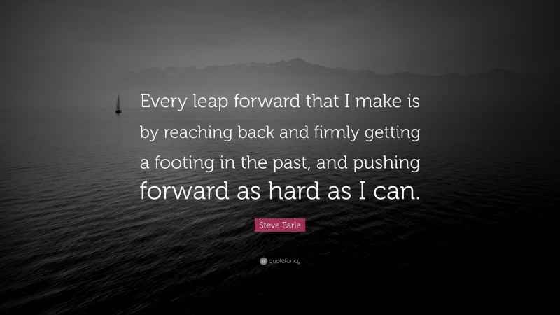 Steve Earle Quote: “Every leap forward that I make is by reaching back and firmly getting a footing in the past, and pushing forward as hard as I can.”