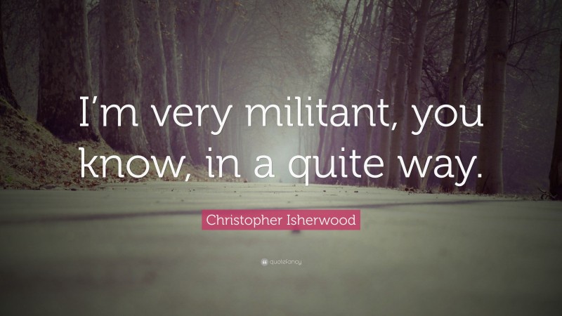 Christopher Isherwood Quote: “I’m very militant, you know, in a quite way.”