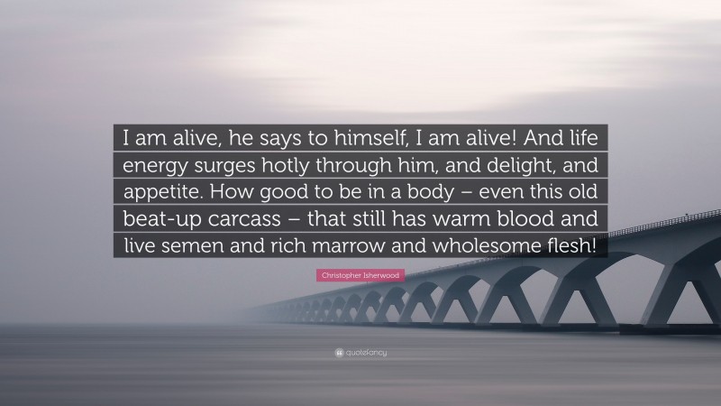 Christopher Isherwood Quote: “I am alive, he says to himself, I am alive! And life energy surges hotly through him, and delight, and appetite. How good to be in a body – even this old beat-up carcass – that still has warm blood and live semen and rich marrow and wholesome flesh!”