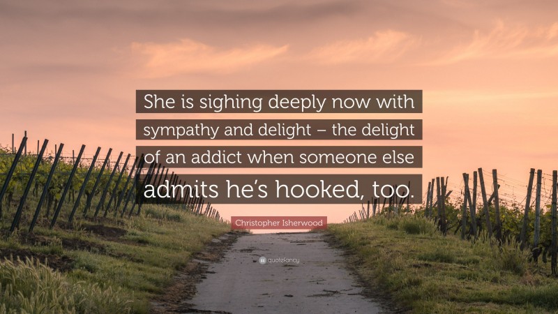 Christopher Isherwood Quote: “She is sighing deeply now with sympathy and delight – the delight of an addict when someone else admits he’s hooked, too.”