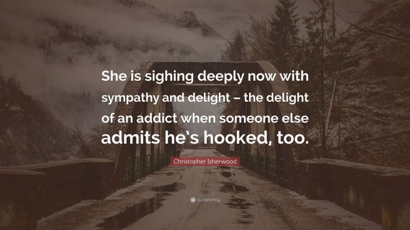Christopher Isherwood Quote: “She is sighing deeply now with sympathy and delight – the delight of an addict when someone else admits he’s hooked, too.”