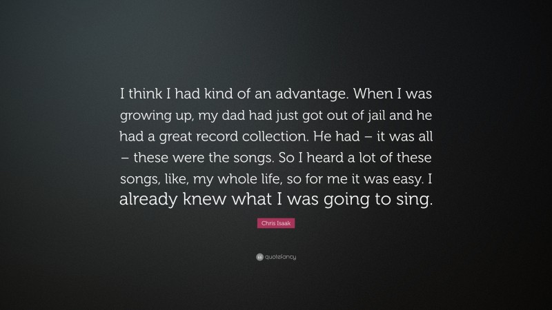 Chris Isaak Quote: “I think I had kind of an advantage. When I was growing up, my dad had just got out of jail and he had a great record collection. He had – it was all – these were the songs. So I heard a lot of these songs, like, my whole life, so for me it was easy. I already knew what I was going to sing.”