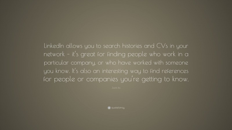 Joichi Ito Quote: “LinkedIn allows you to search histories and CVs in your network – it’s great for finding people who work in a particular company, or who have worked with someone you know. It’s also an interesting way to find references for people or companies you’re getting to know.”