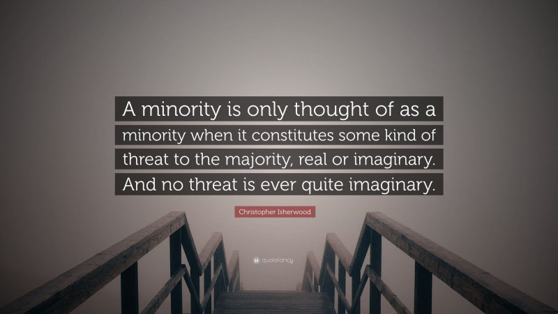 Christopher Isherwood Quote: “A minority is only thought of as a minority when it constitutes some kind of threat to the majority, real or imaginary. And no threat is ever quite imaginary.”
