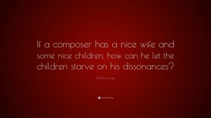 Charles E. Ives Quote: “If a composer has a nice wife and some nice children, how can he let the children starve on his dissonances?”