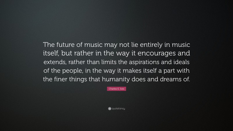 Charles E. Ives Quote: “The future of music may not lie entirely in music itself, but rather in the way it encourages and extends, rather than limits the aspirations and ideals of the people, in the way it makes itself a part with the finer things that humanity does and dreams of.”