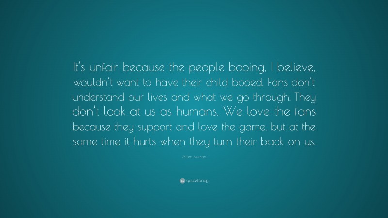 Allen Iverson Quote: “It’s unfair because the people booing, I believe, wouldn’t want to have their child booed. Fans don’t understand our lives and what we go through. They don’t look at us as humans. We love the fans because they support and love the game, but at the same time it hurts when they turn their back on us.”