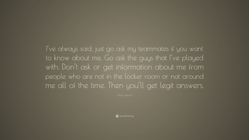 Allen Iverson Quote: “I’ve always said, just go ask my teammates if you want to know about me. Go ask the guys that I’ve played with. Don’t ask or get information about me from people who are not in the locker room or not around me all of the time. Then you’ll get legit answers.”