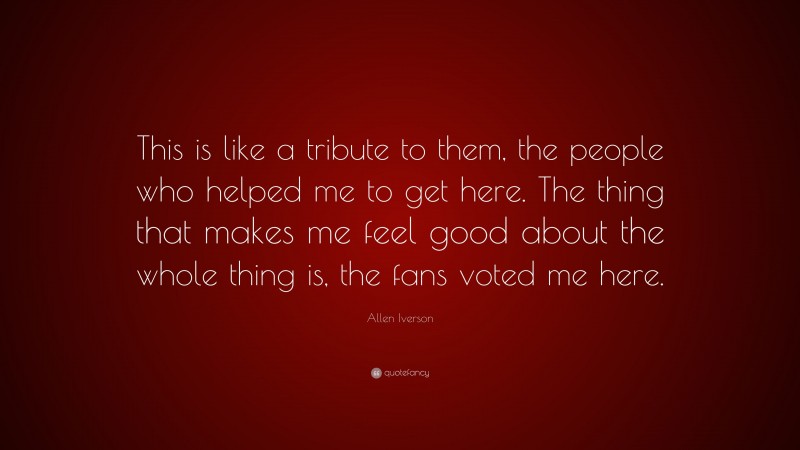 Allen Iverson Quote: “This is like a tribute to them, the people who helped me to get here. The thing that makes me feel good about the whole thing is, the fans voted me here.”