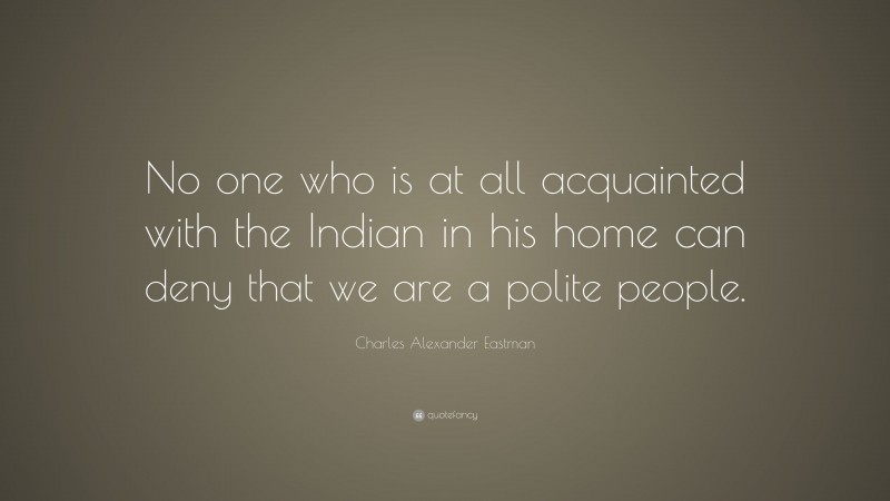 Charles Alexander Eastman Quote: “No one who is at all acquainted with the Indian in his home can deny that we are a polite people.”