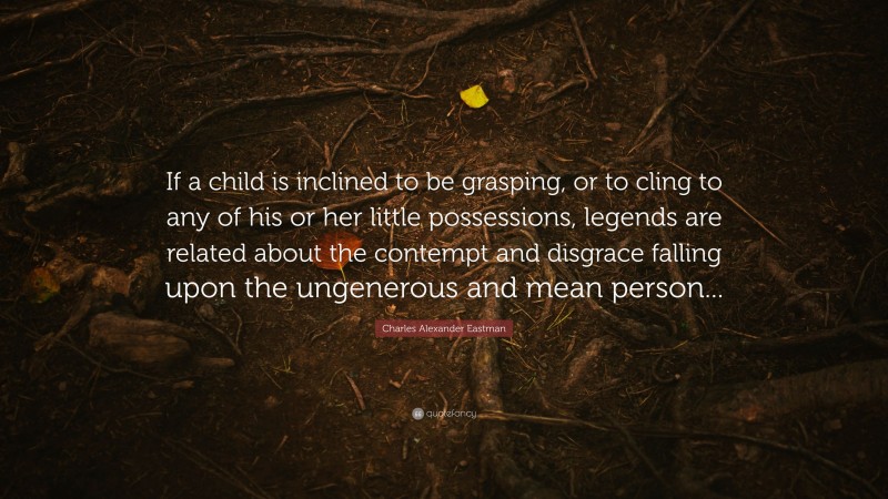 Charles Alexander Eastman Quote: “If a child is inclined to be grasping, or to cling to any of his or her little possessions, legends are related about the contempt and disgrace falling upon the ungenerous and mean person...”
