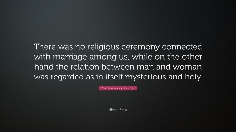 Charles Alexander Eastman Quote: “There was no religious ceremony connected with marriage among us, while on the other hand the relation between man and woman was regarded as in itself mysterious and holy.”