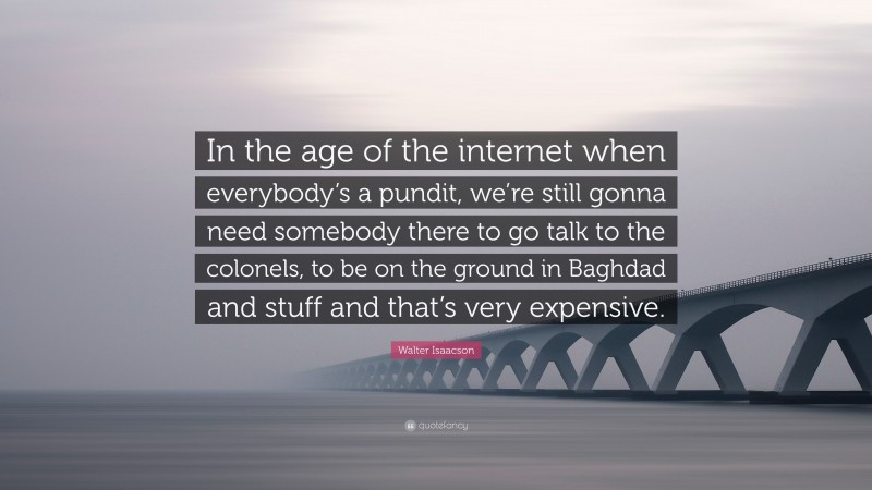 Walter Isaacson Quote: “In the age of the internet when everybody’s a pundit, we’re still gonna need somebody there to go talk to the colonels, to be on the ground in Baghdad and stuff and that’s very expensive.”