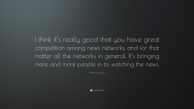 Walter Isaacson Quote: “I think it’s really good that you have great competition among news networks, and for that matter all the networks in general. It’s bringing more and more people in to watching the news.”