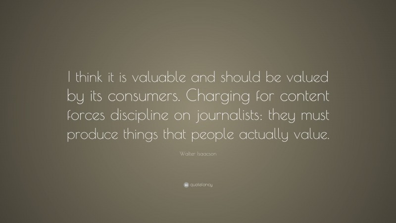 Walter Isaacson Quote: “I think it is valuable and should be valued by its consumers. Charging for content forces discipline on journalists: they must produce things that people actually value.”