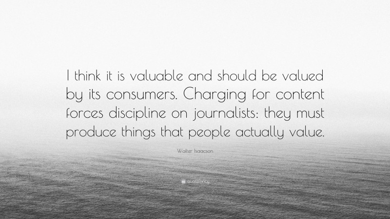 Walter Isaacson Quote: “I think it is valuable and should be valued by its consumers. Charging for content forces discipline on journalists: they must produce things that people actually value.”