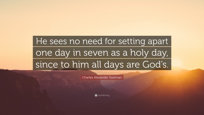 Charles Alexander Eastman Quote: “He sees no need for setting apart one day in seven as a holy day, since to him all days are God’s.”