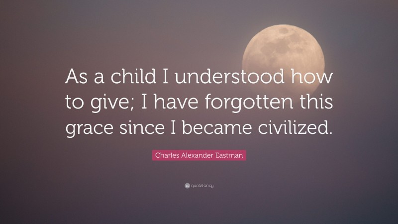 Charles Alexander Eastman Quote: “As a child I understood how to give; I have forgotten this grace since I became civilized.”