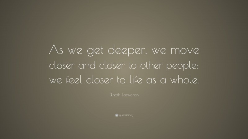 Eknath Easwaran Quote: “As we get deeper, we move closer and closer to other people; we feel closer to life as a whole.”