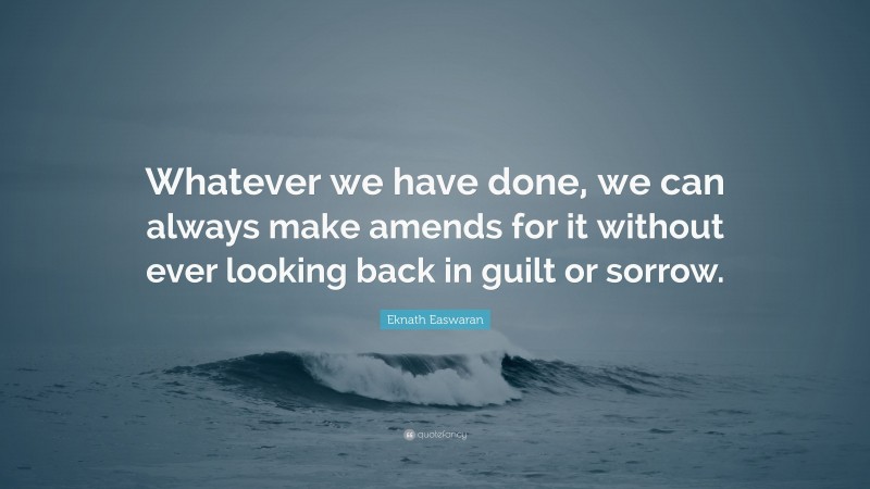 Eknath Easwaran Quote: “Whatever we have done, we can always make amends for it without ever looking back in guilt or sorrow.”