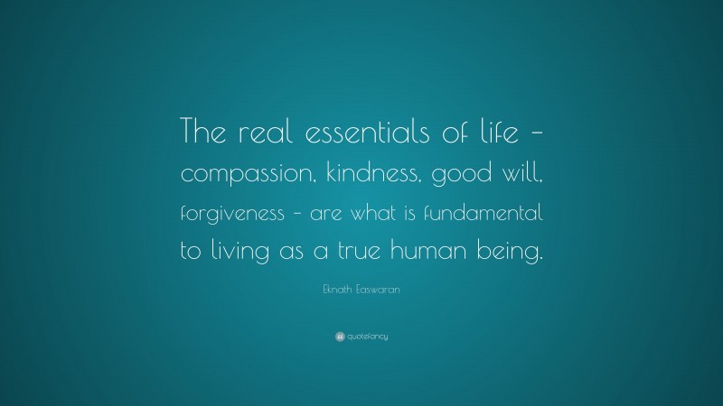 Eknath Easwaran Quote: “The real essentials of life – compassion, kindness, good will, forgiveness – are what is fundamental to living as a true human being.”