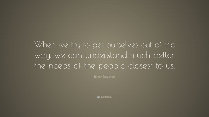 Eknath Easwaran Quote: “When we try to get ourselves out of the way, we can understand much better the needs of the people closest to us.”