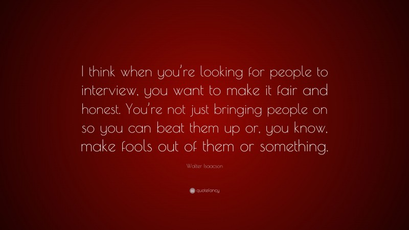 Walter Isaacson Quote: “I think when you’re looking for people to interview, you want to make it fair and honest. You’re not just bringing people on so you can beat them up or, you know, make fools out of them or something.”