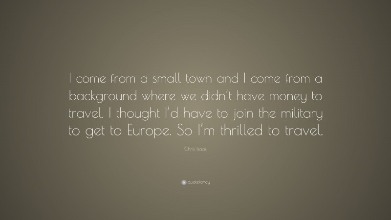 Chris Isaak Quote: “I come from a small town and I come from a background where we didn’t have money to travel. I thought I’d have to join the military to get to Europe. So I’m thrilled to travel.”