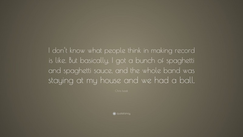 Chris Isaak Quote: “I don’t know what people think in making record is like. But basically, I got a bunch of spaghetti and spaghetti sauce, and the whole band was staying at my house and we had a ball.”