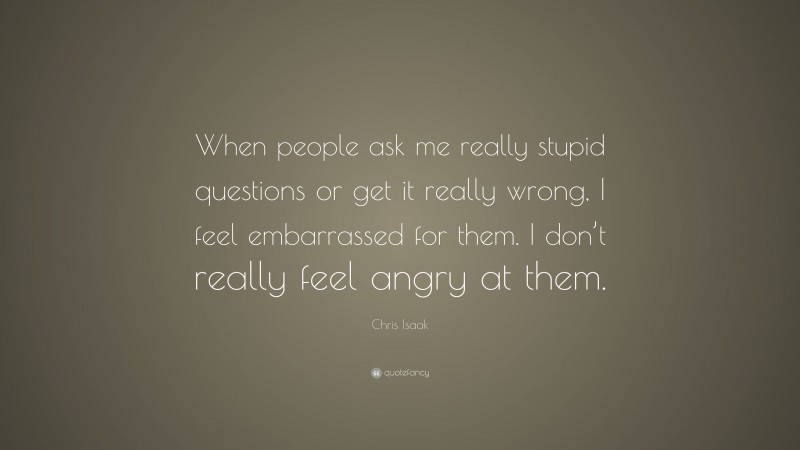 Chris Isaak Quote: “When people ask me really stupid questions or get it really wrong, I feel embarrassed for them. I don’t really feel angry at them.”