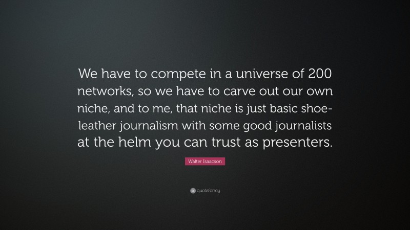 Walter Isaacson Quote: “We have to compete in a universe of 200 networks, so we have to carve out our own niche, and to me, that niche is just basic shoe-leather journalism with some good journalists at the helm you can trust as presenters.”