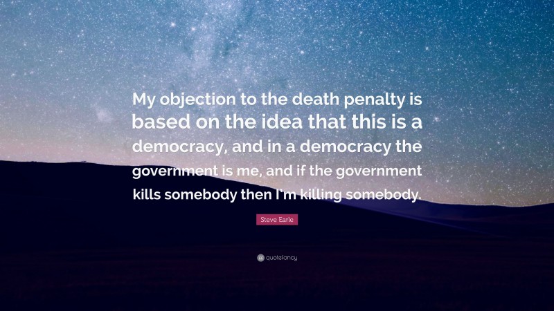 Steve Earle Quote: “My objection to the death penalty is based on the idea that this is a democracy, and in a democracy the government is me, and if the government kills somebody then I’m killing somebody.”