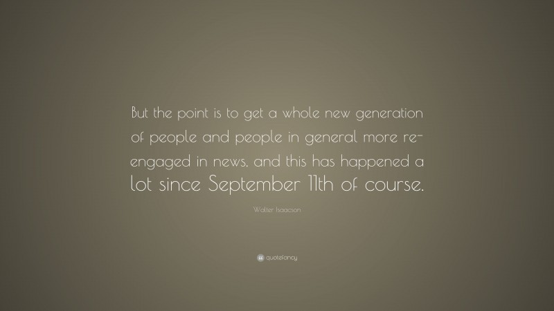 Walter Isaacson Quote: “But the point is to get a whole new generation of people and people in general more re-engaged in news, and this has happened a lot since September 11th of course.”
