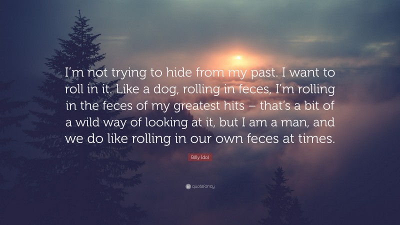 Billy Idol Quote: “I’m not trying to hide from my past. I want to roll in it. Like a dog, rolling in feces, I’m rolling in the feces of my greatest hits – that’s a bit of a wild way of looking at it, but I am a man, and we do like rolling in our own feces at times.”