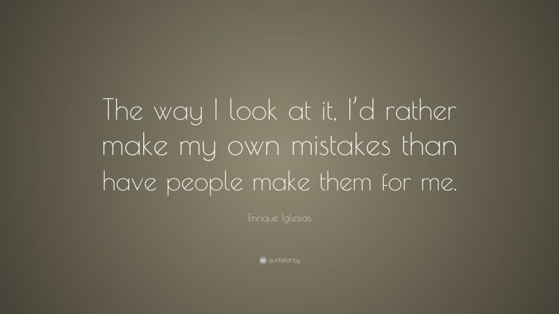 Enrique Iglesias Quote: “The way I look at it, I’d rather make my own mistakes than have people make them for me.”