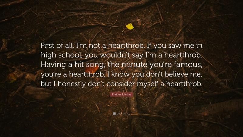 Enrique Iglesias Quote: “First of all, I’m not a heartthrob. If you saw me in high school, you wouldn’t say I’m a heartthrob. Having a hit song, the minute you’re famous, you’re a heartthrob. I know you don’t believe me, but I honestly don’t consider myself a heartthrob.”