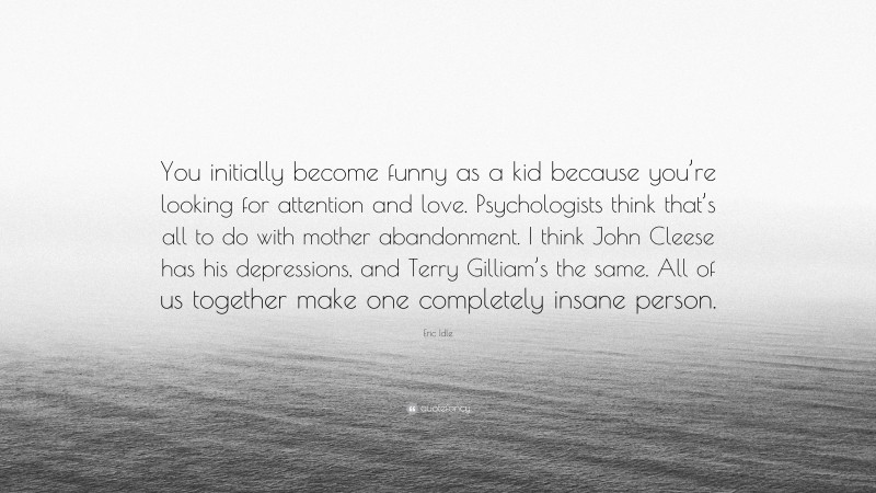 Eric Idle Quote: “You initially become funny as a kid because you’re looking for attention and love. Psychologists think that’s all to do with mother abandonment. I think John Cleese has his depressions, and Terry Gilliam’s the same. All of us together make one completely insane person.”
